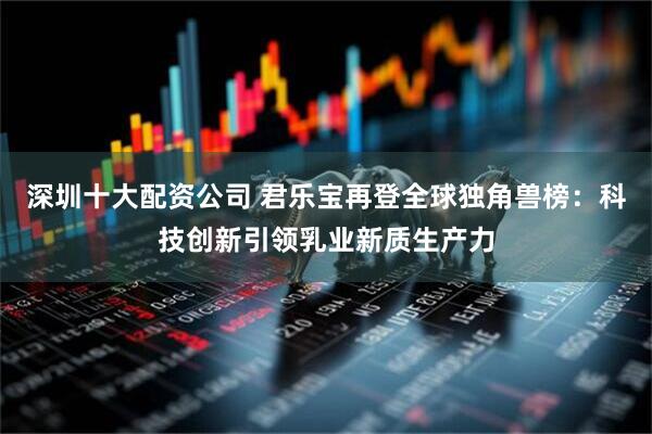 深圳十大配资公司 君乐宝再登全球独角兽榜：科技创新引领乳业新质生产力