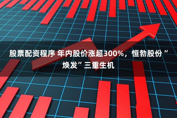 股票配资程序 年内股价涨超300%，恒勃股份“焕发”三重生机