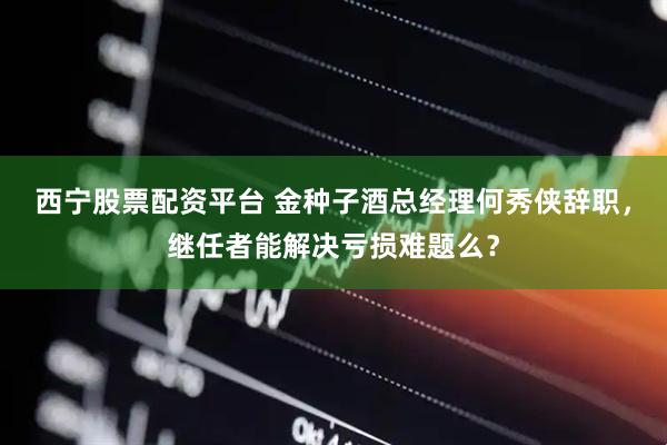 西宁股票配资平台 金种子酒总经理何秀侠辞职，继任者能解决亏损难题么？