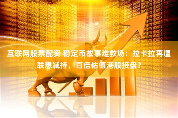 互联网股票配资 稳定币故事难救场：拉卡拉再遭联想减持，百倍估值港股接盘？