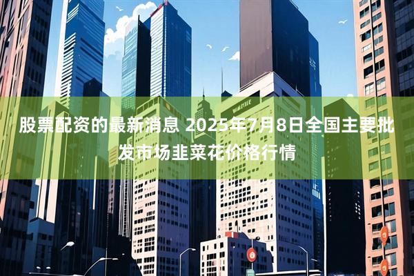 股票配资的最新消息 2025年7月8日全国主要批发市场韭菜花价格行情