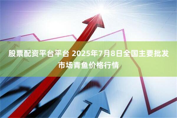 股票配资平台平台 2025年7月8日全国主要批发市场青鱼价格行情