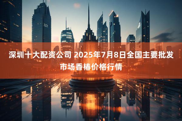 深圳十大配资公司 2025年7月8日全国主要批发市场香椿价格行情