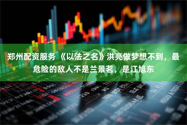 郑州配资服务 《以法之名》洪亮做梦想不到，最危险的敌人不是兰景茗，是江旭东