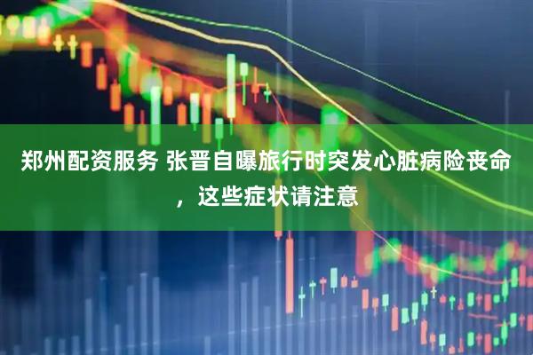 郑州配资服务 张晋自曝旅行时突发心脏病险丧命，这些症状请注意