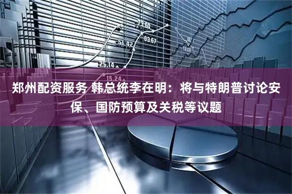 郑州配资服务 韩总统李在明：将与特朗普讨论安保、国防预算及关税等议题