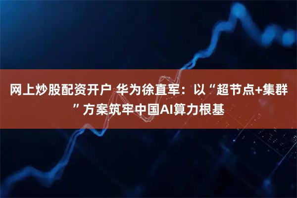 网上炒股配资开户 华为徐直军：以“超节点+集群”方案筑牢中国AI算力根基