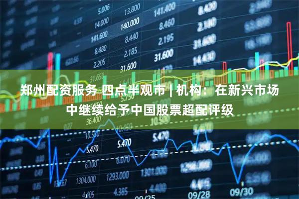 郑州配资服务 四点半观市 | 机构：在新兴市场中继续给予中国股票超配评级