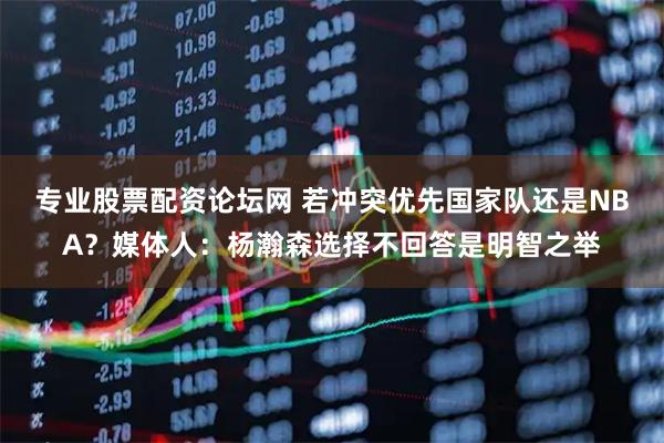 专业股票配资论坛网 若冲突优先国家队还是NBA?媒体人:杨瀚森选择不回答是明智之举